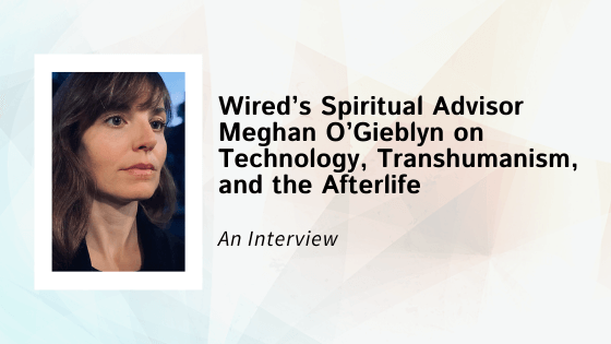 An Interview with Wired’s Spiritual Advisor Meghan O’Gieblyn on Technology, Transhumanism, and the Afterlife